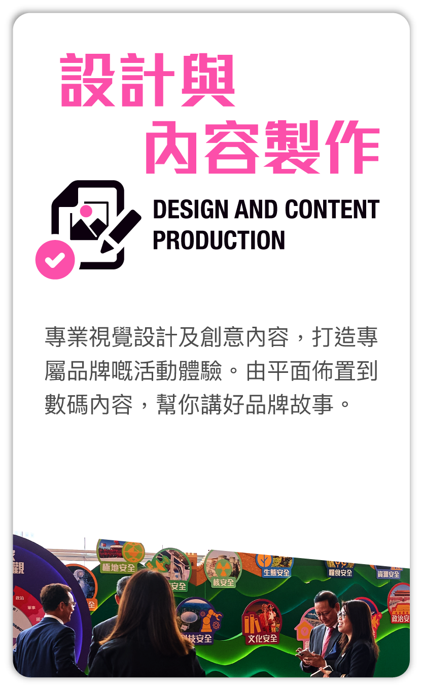 設計與内容製作 Design and content production：專業視覺設計及創意內容，打造專屬品牌嘅活動體驗。由平面佈置到數碼內容，幫你講好品牌故事。