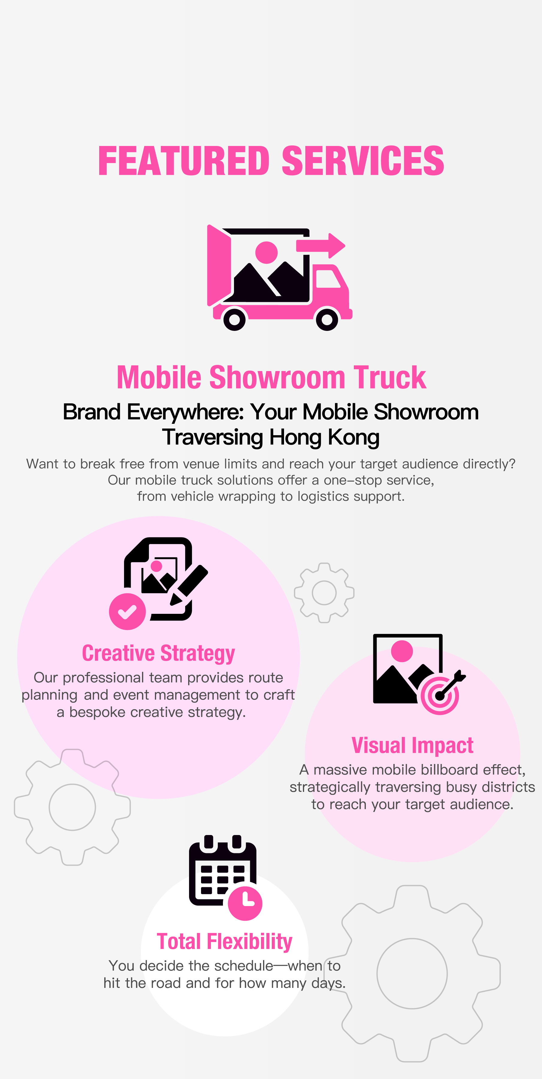 Featured services: Mobile Showroom Truck. Brand Everywhere: Your Mobile Showroom Traversing Hong Kong. Want to break free from venue limits and reach your target audience directly? Our mobile truck solutions offer a one-stop service, from vehicle wrapping to logistics support. Creative Strategy: Our professional team provides route planning and event management to craft a bespoke creative strategy. Visual Impact: A massive mobile billboard effect, strategically traversing busy districts to reach your target audience. Total Flexibility: You decide the schedule—when to hit the road and for how many days.