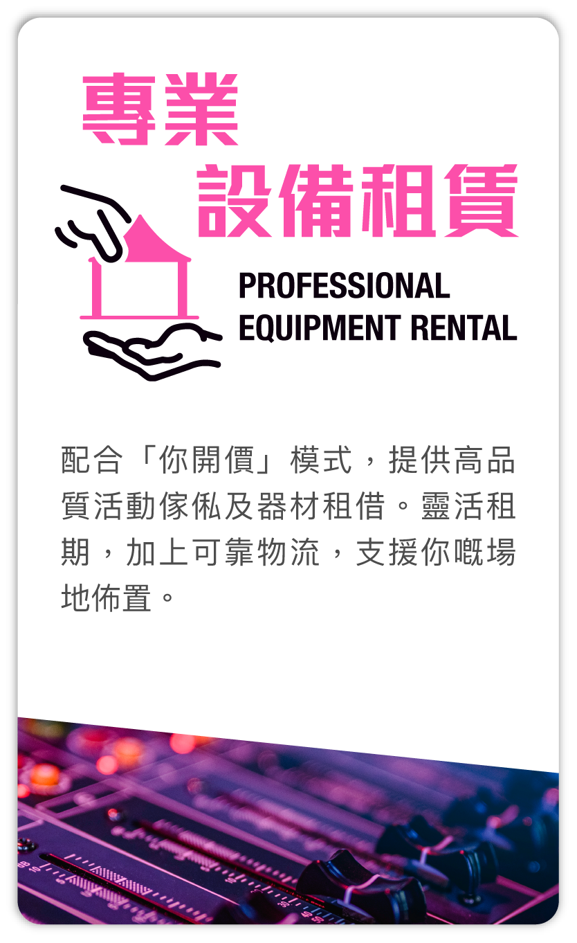 專業設備租賃 Professional equipment rental：配合「你開價」模式，提供高品質活動傢俬及器材租借。靈活租期，加上可靠物流，支援你嘅場地佈置。